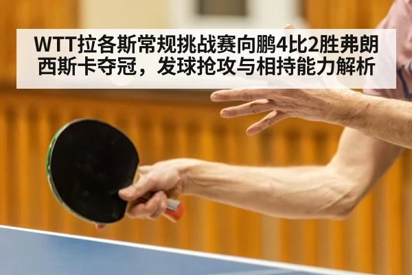 WTT拉各斯常规挑战赛向鹏4比2胜弗朗西斯卡夺冠，发球抢攻与相持能力解析
